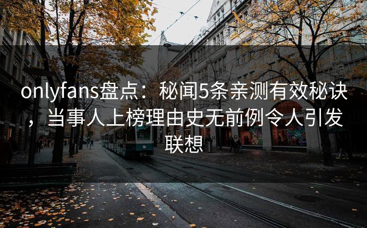 onlyfans盘点：秘闻5条亲测有效秘诀，当事人上榜理由史无前例令人引发联想