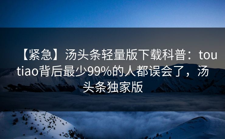 【紧急】汤头条轻量版下载科普：toutiao背后最少99%的人都误会了，汤头条独家版