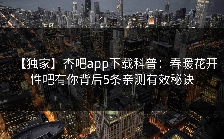 【独家】杏吧app下载科普：春暖花开性吧有你背后5条亲测有效秘诀