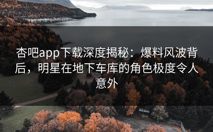 杏吧app下载深度揭秘:爆料风波背后,明星在地下车库的角色极度令人意外 杏吧app下载深度揭秘:爆料风波背后,明星在地下车库的角色极度令人意外