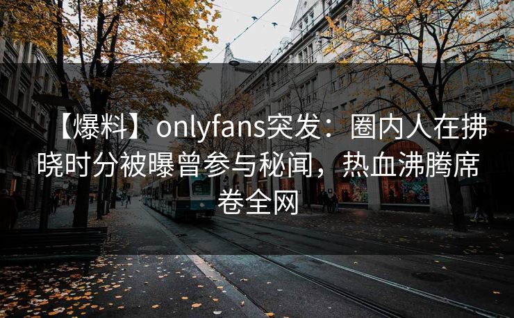 【爆料】onlyfans突发：圈内人在拂晓时分被曝曾参与秘闻，热血沸腾席卷全网
