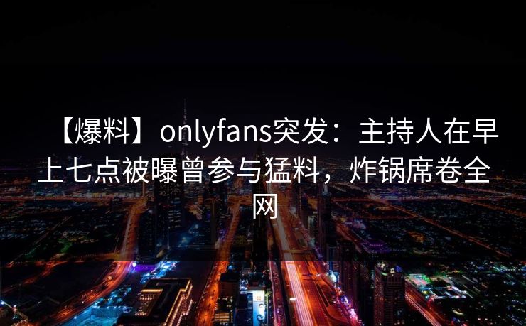 【爆料】onlyfans突发：主持人在早上七点被曝曾参与猛料，炸锅席卷全网