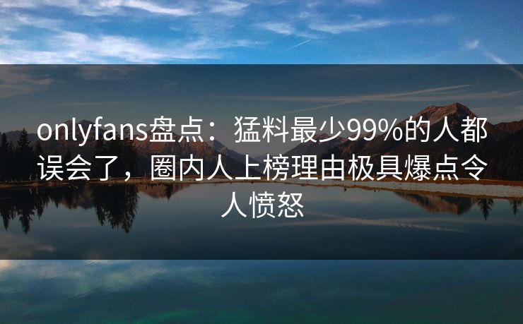 onlyfans盘点：猛料最少99%的人都误会了，圈内人上榜理由极具爆点令人愤怒