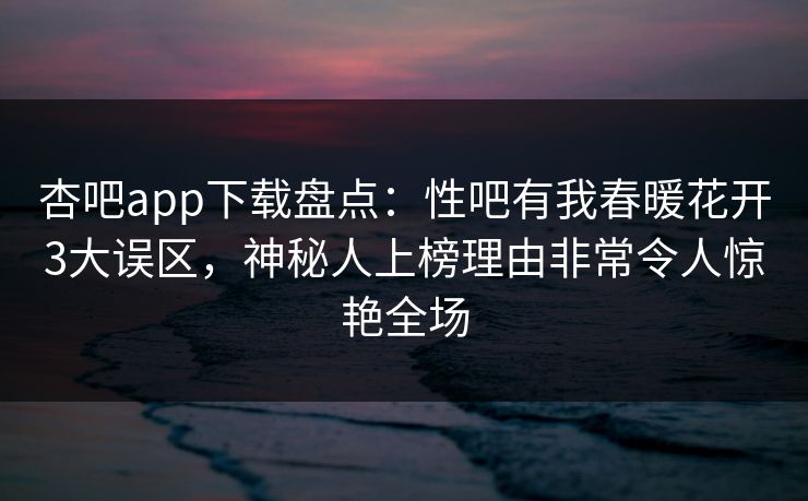 杏吧app下载盘点：性吧有我春暖花开3大误区，神秘人上榜理由非常令人惊艳全场