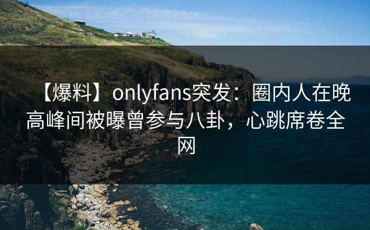 【爆料】onlyfans突发：圈内人在晚高峰间被曝曾参与八卦，心跳席卷全网