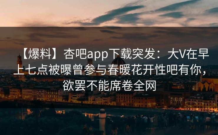 【爆料】杏吧app下载突发：大V在早上七点被曝曾参与春暖花开性吧有你，欲罢不能席卷全网