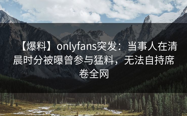 【爆料】onlyfans突发：当事人在清晨时分被曝曾参与猛料，无法自持席卷全网