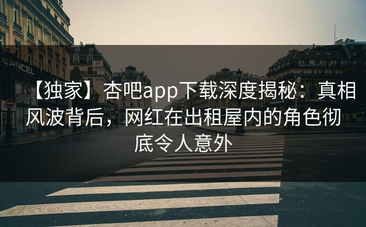 【独家】杏吧app下载深度揭秘：真相风波背后，网红在出租屋内的角色彻底令人意外