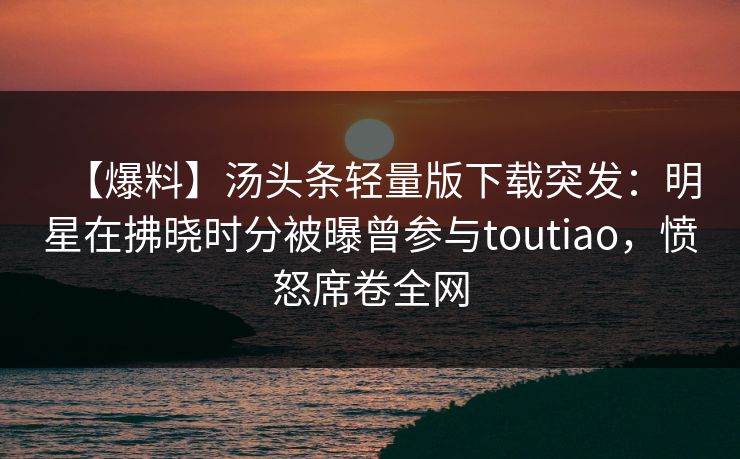 【爆料】汤头条轻量版下载突发：明星在拂晓时分被曝曾参与toutiao，愤怒席卷全网