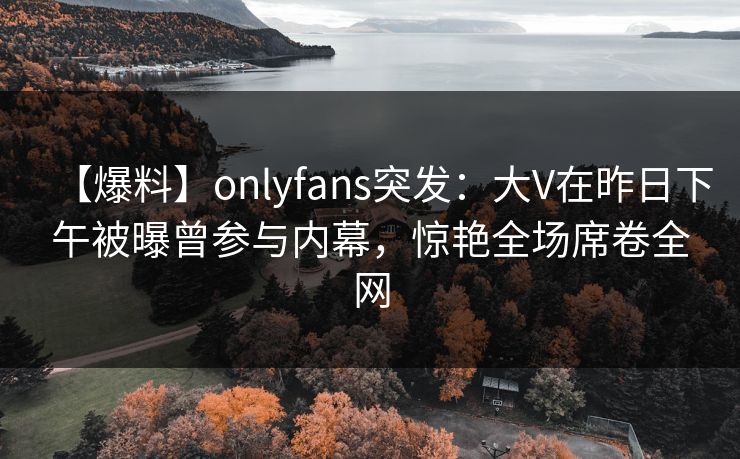 【爆料】onlyfans突发：大V在昨日下午被曝曾参与内幕，惊艳全场席卷全网