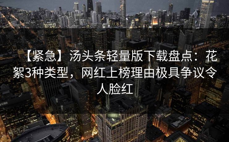 【紧急】汤头条轻量版下载盘点：花絮3种类型，网红上榜理由极具争议令人脸红