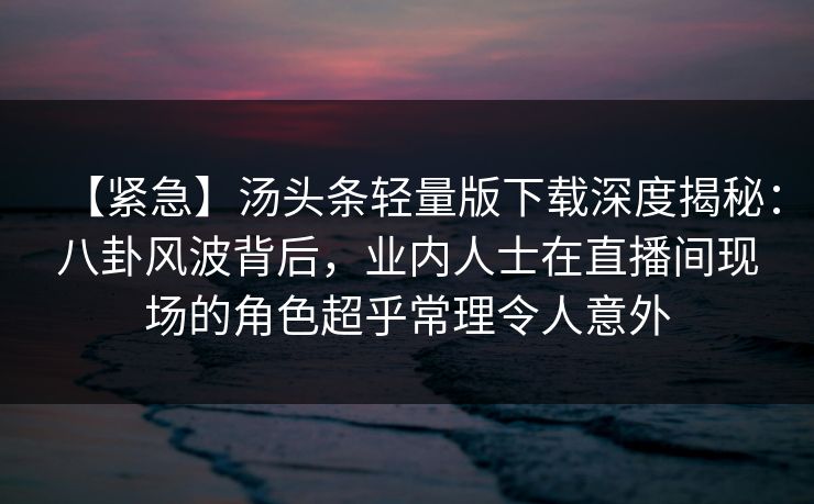 【紧急】汤头条轻量版下载深度揭秘：八卦风波背后，业内人士在直播间现场的角色超乎常理令人意外