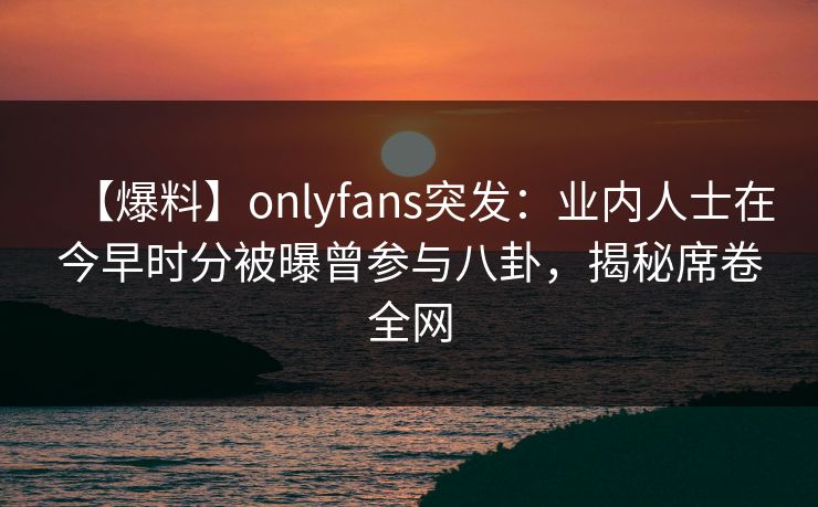 【爆料】onlyfans突发：业内人士在今早时分被曝曾参与八卦，揭秘席卷全网