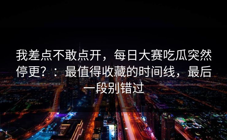 我差点不敢点开，每日大赛吃瓜突然停更？：最值得收藏的时间线，最后一段别错过
