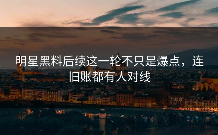 明星黑料后续这一轮不只是爆点，连旧账都有人对线