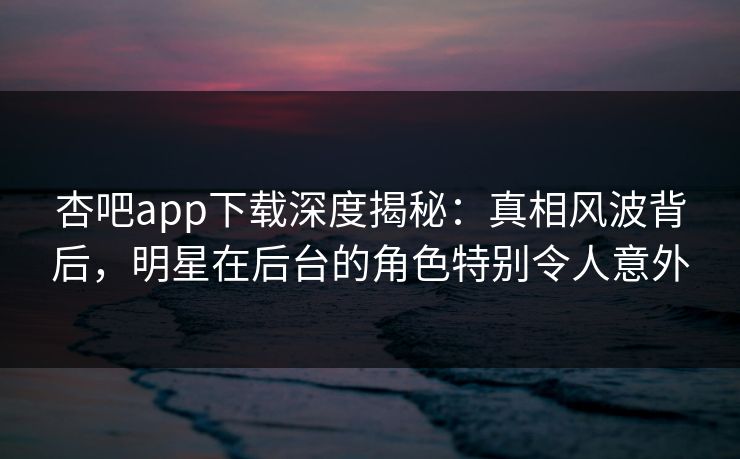 杏吧app下载深度揭秘：真相风波背后，明星在后台的角色特别令人意外