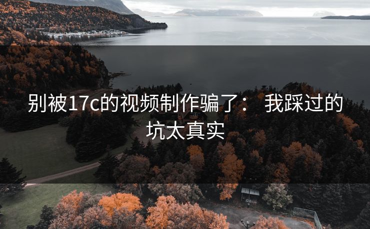 别被17c的视频制作骗了： 我踩过的坑太真实