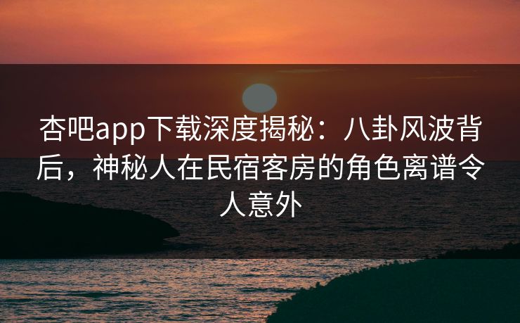 杏吧app下载深度揭秘:八卦风波背后,神秘人在民宿客房的角色离谱令人意外 杏吧app下载深度揭秘:八卦风波背后,神秘人在民宿客房的角色离谱令人意外