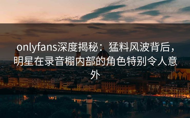 onlyfans深度揭秘：猛料风波背后，明星在录音棚内部的角色特别令人意外