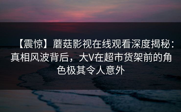 【震惊】蘑菇影视在线观看深度揭秘：真相风波背后，大V在超市货架前的角色极其令人意外